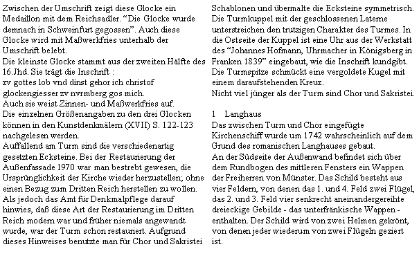 Textfeld: Zwischen der Umschrift zeigt diese Glocke ein Medaillon mit dem Reichsadler. Die Glocke wurde demnach in Schweinfurt gegossen. Auch diese Glocke wird mit Mawerkfries unterhalb der Umschrift belebt.Die kleinste Glocke stammt aus der zweiten Hlfte des 16.Jhd. Sie trgt die Inschrift : zv gottes lob vnd dinst gehor ich christofglockengiesser zv nvrmberg gos mich.Auch sie weist Zinnen- und Mawerkfries auf.Die einzelnen Grenangaben zu den drei Glocken knnen in den Kunstdenkmlern (XVII) S. 122-123 nachgelesen werden.Auffallend am Turm sind die verschiedenartig gesetzten Ecksteine. Bei der Restaurierung der Auenfassade 1970 war man bestrebt gewesen, die Ursprnglichkeit der Kirche wieder herzustellen; ohne einen Bezug zum Dritten Reich herstellen zu wollen.Als jedoch das Amt fr Denkmalpflege darauf hinwies, da diese Art der Restaurierung im Dritten Reich modern war und frher niemals angewandt wurde, war der Turm schon restauriert. Aufgrund dieses Hinweises benutzte man fr Chor und Sakristei Schablonen und bermalte die Ecksteine symmetrisch. Die Turmkuppel mit der geschlossenen Laterne unterstreichen den trutzigen Charakter des Turmes. In die Ostseite der Kuppel ist eine Uhr aus der Werkstatt des Johannes Hofmann, Uhrmacher in Knigsberg in Franken 1839 eingebaut, wie die Inschrift kundgibt.Die Turmspitze schmckt eine vergoldete Kugel mit einem daraufstehenden Kreuz.Nicht viel jnger als der Turm sind Chor und Sakristei.LanghausDas zwischen Turm und Chor eingefgte Kirchenschiff wurde um 1742 wahrscheinlich auf dem Grund des romanischen Langhauses gebaut.An der Sdseite der Auenwand befindet sich ber dem Rundbogen des mittleren Fensters ein Wappen der Freiherren von Mnster. Das Schild besteht aus vier Feldern, von denen das 1. und 4. Feld zwei Flgel, das 2. und 3. Feld vier senkrecht aneinandergereihte dreieckige Gebilde - das unterfrnkische Wappen - enthalten. Der Schild wird von zwei Helmen gekrnt, von denen jeder wiederum von zwei Flgeln geziert ist.
