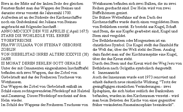 Textfeld: Etwa in der Mitte auf der linken Seite des gleichen Fensters findet man das Wappen der Steinau und darunter etwas versetzt die Jahreszahl 1700.Auerdem ist an der Sdseite des Kirchenschiffes noch ein Grabdenkmal der Juliana von Steinau angebracht mit folgender Inschrift :ANNO MDCXXV DEN VIII APRILIS ((:April 1675)STARB DIE WOHLEDLE VIEL EHREN TVGENTREICHEFRAVW IULIANA VON STEINAV GEBORNE ZOBLINVON GIEBELSTAD IHRES ALTERS XXXVIII (38) JAHRIII MONAT DEREN SEHLEN GOTT GENADEUnter der mit Ornamenten eingerahmten Inschrifttafel befinden sich zwei Wappen, das der Zobel von Giebelstadt und das der Freiherren Truchsess von Wetzhausen.Das Wappen der Zobel von Giebelstadt enthlt im Schild einen rechtsgewendeten Pferdekopf mit Halsteil und Zaumzeug. Dieser Pferdekopf erscheint auf dem Helm wieder.Im Schild des Wappens der Freiherren Truchsess von Wetzhausen befinden sich zwei Balken, die zu zwei Reihen geschacht sind. Der Helm wird von zwei Bffelhrnern geziert.Die frhere Wetterfahne auf dem Dach des Kirchenschiffes wurde durch einen vergoldeten Stern von Bethlehem ersetzt. Er besteht aus Kugel, Schaft und Stern, die aus Kupfer gearbeitet sind; Kugel und Stern sind vergoldet.Der Bethlehemstern oder Morgenstern ist ein christliches Symbol. Die Kugel stellt das Sinnbild fr die Welt dar; ber der Welt steht der Stern. Analog dazu findet man auf der Kirchturmspitze eine Kugel, ber der das Kreuz steht.Durch den Stern und das Kreuz wird der Weg Jesu von Bethlehem nach Golgatha symbolisch dargestellt.InnenansichtAuch der Innenraum wurde erst 1973 renoviert und erhielt dadurch neue rumliche Wirkung. Trotz der geringfgigen rumlichen Vernderungen - zwei Epitaphien, die sich bisher seitlich der Bankreihen befanden, wurden in den Kirchenraum versetzt - wird man beim Betreten der Kirche von einer gegenber frher vernderten Raumatmosphre beeindruckt.