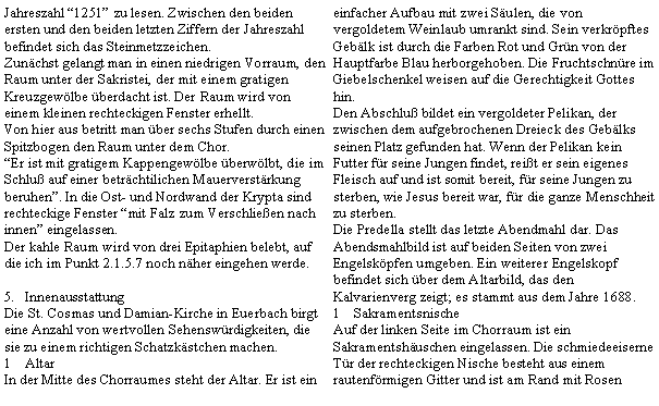 Textfeld: Jahreszahl 1251 zu lesen. Zwischen den beiden ersten und den beiden letzten Ziffern der Jahreszahl befindet sich das Steinmetzzeichen.Zunchst gelangt man in einen niedrigen Vorraum, den Raum unter der Sakristei, der mit einem gratigen Kreuzgewlbe berdacht ist. Der Raum wird von einem kleinen rechteckigen Fenster erhellt.Von hier aus betritt man ber sechs Stufen durch einen Spitzbogen den Raum unter dem Chor.Er ist mit gratigem Kappengewlbe berwlbt, die im Schlu auf einer betrchtilichen Mauerverstrkung beruhen. In die Ost- und Nordwand der Krypta sind rechteckige Fenster mit Falz zum Verschlieen nach innen eingelassen.Der kahle Raum wird von drei Epitaphien belebt, auf die ich im Punkt 2.1.5.7 noch nher eingehen werde.InnenausstattungDie St. Cosmas und Damian-Kirche in Euerbach birgt eine Anzahl von wertvollen Sehenswrdigkeiten, die sie zu einem richtigen Schatzkstchen machen.AltarIn der Mitte des Chorraumes steht der Altar. Er ist ein einfacher Aufbau mit zwei Sulen, die von vergoldetem Weinlaub umrankt sind. Sein verkrpftes Geblk ist durch die Farben Rot und Grn von der Hauptfarbe Blau herborgehoben. Die Fruchtschnre im Giebelschenkel weisen auf die Gerechtigkeit Gottes hin.Den Abschlu bildet ein vergoldeter Pelikan, der zwischen dem aufgebrochenen Dreieck des Geblks seinen Platz gefunden hat. Wenn der Pelikan kein Futter fr seine Jungen findet, reit er sein eigenes Fleisch auf und ist somit bereit, fr seine Jungen zu sterben, wie Jesus bereit war, fr die ganze Menschheit zu sterben.Die Predella stellt das letzte Abendmahl dar. Das Abendsmahlbild ist auf beiden Seiten von zwei Engelskpfen umgeben. Ein weiterer Engelskopf befindet sich ber dem Altarbild, das den Kalvarienverg zeigt; es stammt aus dem Jahre 1688.SakramentsnischeAuf der linken Seite im Chorraum ist ein Sakramentshuschen eingelassen. Die schmiedeeiserne Tr der rechteckigen Nische besteht aus einem rautenfrmigen Gitter und ist am Rand mit Rosen 