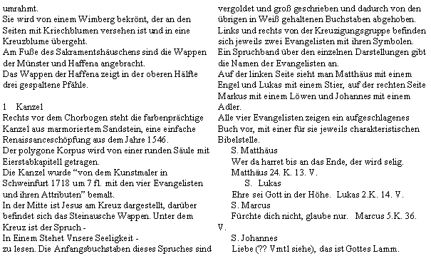 Textfeld: umrahmt.Sie wird von einem Wimberg bekrnt, der an den Seiten mit Kriechblumen versehen ist und in eine Kreuzblume bergeht.Am Fue des Sakramentshuschens sind die Wappen der Mnster und Haffena angebracht.Das Wappen der Haffena zeigt in der oberen Hlfte drei gespaltene Pfhle.KanzelRechts vor dem Chorbogen steht die farbenprchtige Kanzel aus marmoriertem Sandstein, eine einfache Renaissanceschpfung aus dem Jahre 1546.Der polygone Korpus wird von einer runden Sule mit Eierstabkapitell getragen.Die Kanzel wurde von dem Kunstmaler in Schweinfurt 1718 um 7 fl. mit den vier Evangelisten und ihren Attributen bemalt.In der Mitte ist Jesus am Kreuz dargestellt, darber befindet sich das Steinausche Wappen. Unter dem Kreuz ist der Spruch - In Einem Stehet Vnsere Seeligkeit -zu lesen. Die Anfangsbuchstaben dieses Spruches sind vergoldet und gro geschrieben und dadurch von den brigen in Wei gehaltenen Buchstaben abgehoben.Links und rechts von der Kreuzigungsgruppe befinden sich jeweils zwei Evangelisten mit ihren Symbolen. Ein Spruchband ber den einzelnen Darstellungen gibt die Namen der Evangelisten an.Auf der linken Seite sieht man Matthus mit einem Engel und Lukas mit einem Stier, auf der rechten Seite Markus mit einem Lwen und Johannes mit einem Adler.Alle vier Evangelisten zeigen ein aufgeschlagenes Buch vor, mit einer fr sie jeweils charakteristischen Bibelstelle.S. MatthusWer da harret bis an das Ende, der wird selig.   Matthus 24. K. 13. V.Lukas      Ehre sei Gott in der Hhe.  Lukas 2.K. 14. V.      S. Marcus      Frchte dich nicht, glaube nur.   Marcus 5.K. 36. V.      S. Johannes      Liebe (?? Vmtl siehe), das ist Gottes Lamm.  