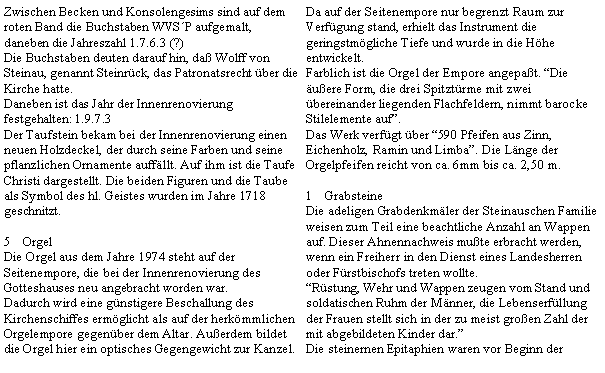 Textfeld: Zwischen Becken und Konsolengesims sind auf dem roten Band die Buchstaben WVSP aufgemalt, daneben die Jahreszahl 1.7.6.3 (?)Die Buchstaben deuten darauf hin, da Wolff von Steinau, genannt Steinrck, das Patronatsrecht ber die Kirche hatte.Daneben ist das Jahr der Innenrenovierung festgehalten: 1.9.7.3Der Taufstein bekam bei der Innenrenovierung einen neuen Holzdeckel, der durch seine Farben und seine pflanzlichen Ornamente auffllt. Auf ihm ist die Taufe Christi dargestellt. Die beiden Figuren und die Taube als Symbol des hl. Geistes wurden im Jahre 1718 geschnitzt.OrgelDie Orgel aus dem Jahre 1974 steht auf der Seitenempore, die bei der Innenrenovierung des Gotteshauses neu angebracht worden war.Dadurch wird eine gnstigere Beschallung des Kirchenschiffes ermglicht als auf der herkmmlichen Orgelempore gegenber dem Altar. Auerdem bildet die Orgel hier ein optisches Gegengewicht zur Kanzel.Da auf der Seitenempore nur begrenzt Raum zur Verfgung stand, erhielt das Instrument die geringstmgliche Tiefe und wurde in die Hhe entwickelt.Farblich ist die Orgel der Empore angepat. Die uere Form, die drei Spitztrme mit zwei bereinander liegenden Flachfeldern, nimmt barocke Stilelemente auf.Das Werk verfgt ber 590 Pfeifen aus Zinn, Eichenholz, Ramin und Limba. Die Lnge der Orgelpfeifen reicht von ca. 6mm bis ca. 2,50 m.GrabsteineDie adeligen Grabdenkmler der Steinauschen Familie weisen zum Teil eine beachtliche Anzahl an Wappen auf. Dieser Ahnennachweis mute erbracht werden, wenn ein Freiherr in den Dienst eines Landesherren oder Frstbischofs treten wollte.Rstung, Wehr und Wappen zeugen vom Stand und soldatischen Ruhm der Mnner, die Lebenserfllung der Frauen stellt sich in der zu meist groen Zahl der mit abgebildeten Kinder dar.Die steinernen Epitaphien waren vor Beginn der 