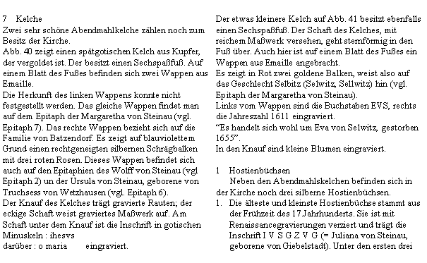 Textfeld: KelcheZwei sehr schne Abendmahlkelche zhlen noch zum Besitz der Kirche.Abb. 40 zeigt einen sptgotischen Kelch aus Kupfer, der vergoldet ist. Der besitzt einen Sechspafu. Auf einem Blatt des Fues befinden sich zwei Wappen aus Emaille.Die Herkunft des linken Wappens konnte nicht festgestellt werden. Das gleiche Wappen findet man auf dem Epitaph der Margaretha von Steinau (vgl. Epitaph 7). Das rechte Wappen bezieht sich auf die Familie von Batzendorf. Es zeigt auf blauviolettem Grund einen rechtgeneigten silbernen Schrgbalken mit drei roten Rosen. Dieses Wappen befindet sich auch auf den Epitaphien des Wolff von Steinau (vgl Epitaph 2) un der Ursula von Steinau, geborene von Truchsess von Wetzhausen (vgl. Epitaph 6).Der Knauf des Kelches trgt gravierte Rauten; der eckige Schaft weist graviertes Mawerk auf. Am Schaft unter dem Knauf ist die Inschrift in gotischen Minuskeln : ihesvsdarber : o maria        eingraviert.Der etwas kleinere Kelch auf Abb. 41 besitzt ebenfalls einen Sechspafu. Der Schaft des Kelches, mit reichem Mawerk versehen, geht sternfrmig in den Fu ber. Auch hier ist auf einem Blatt des Fues ein Wappen aus Emaille angebracht.Es zeigt in Rot zwei goldene Balken, weist also auf das Geschlecht Selbitz (Selwitz, Sellwitz) hin (vgl. Epitaph der Margaretha von Steinau).Links vom Wappen sind die Buchstaben EVS, rechts die Jahreszahl 1611 eingraviert.Es handelt sich wohl um Eva von Selwitz, gestorben 1655.In den Knauf sind kleine Blumen eingraviert.Hostienbchsen      Neben den Abendmahlskelchen befinden sich in der Kirche noch drei silberne Hostienbchsen.Die lteste und kleinste Hostienbchse stammt aus der Frhzeit des 17.Jahrhunderts. Sie ist mit Renaissancegravierungen verziert und trgt die Inschrift I V S G Z V G (= Juliana von Steinau, geborene von Giebelstadt). Unter den ersten drei 
