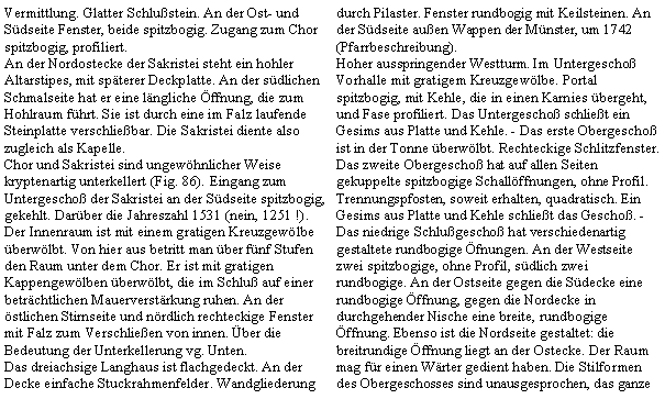 Textfeld: Vermittlung. Glatter Schlustein. An der Ost- und Sdseite Fenster, beide spitzbogig. Zugang zum Chor spitzbogig, profiliert.An der Nordostecke der Sakristei steht ein hohler Altarstipes, mit spterer Deckplatte. An der sdlichen Schmalseite hat er eine lngliche ffnung, die zum Hohlraum fhrt. Sie ist durch eine im Falz laufende Steinplatte verschliebar. Die Sakristei diente also zugleich als Kapelle.Chor und Sakristei sind ungewhnlicher Weise kryptenartig unterkellert (Fig. 86). Eingang zum Untergescho der Sakristei an der Sdseite spitzbogig, gekehlt. Darber die Jahreszahl 1531 (nein, 1251 !). Der Innenraum ist mit einem gratigen Kreuzgewlbe berwlbt. Von hier aus betritt man ber fnf Stufen den Raum unter dem Chor. Er ist mit gratigen Kappengewlben berwlbt, die im Schlu auf einer betrchtlichen Mauerverstrkung ruhen. An der stlichen Stirnseite und nrdlich rechteckige Fenster mit Falz zum Verschlieen von innen. ber die Bedeutung der Unterkellerung vg. Unten.Das dreiachsige Langhaus ist flachgedeckt. An der Decke einfache Stuckrahmenfelder. Wandgliederung durch Pilaster. Fenster rundbogig mit Keilsteinen. An der Sdseite auen Wappen der Mnster, um 1742 (Pfarrbeschreibung).Hoher ausspringender Westturm. Im Untergescho Vorhalle mit gratigem Kreuzgewlbe. Portal spitzbogig, mit Kehle, die in einen Karnies bergeht, und Fase profiliert. Das Untergescho schliet ein Gesims aus Platte und Kehle. - Das erste Obergescho ist in der Tonne berwlbt. Rechteckige Schlitzfenster. Das zweite Obergescho hat auf allen Seiten gekuppelte spitzbogige Schallffnungen, ohne Profil. Trennungspfosten, soweit erhalten, quadratisch. Ein Gesims aus Platte und Kehle schliet das Gescho. - Das niedrige Schlugescho hat verschiedenartig gestaltete rundbogige fnungen. An der Westseite zwei spitzbogige, ohne Profil, sdlich zwei rundbogige. An der Ostseite gegen die Sdecke eine rundbogige ffnung, gegen die Nordecke in durchgehender Nische eine breite, rundbogige ffnung. Ebenso ist die Nordseite gestaltet: die breitrundige ffnung liegt an der Ostecke. Der Raum mag fr einen Wrter gedient haben. Die Stilformen des Obergeschosses sind unausgesprochen, das ganze 