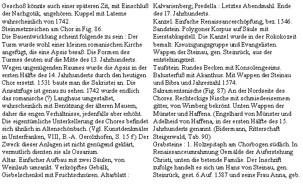 Textfeld: Gescho knnte auch einer spteren Zit, mit Einschlu der Nachgotik, angehren. Kuppel mit Laterne wahrscheinlich von 1742.Steinmetzzeichen am Chor in Fig. 86.Die Bauentwicklung scheint folgende zu sein : Der Turm wurde wohl einer kleinen romanischen Kirche angefgt, die eine Apsis besa. Die Formen des Turmes deuten auf die Mitte des 13. Jahrhunderts. Wegen ungengenden Raumes wurde die Apsis in der ersten Hlfte des 14. Jahrhunderts durch den heutigen Chor ersetzt. 1531 baute man die Sakristei an. Die Ansatzfuge ist genau zu sehen. 1742 wurde endlich das romanische (?) Langhaus umgestaltet, wahrscheinlich mit Bentzung der lteren Mauern, daher die engen Verhltnisse, jedenfalls aber erhht. Die eigentmliche Unterkellerung des Chores befindet sich hnlich in Altenschnbach. (Vgl. Kunstdenkmler in Unterfranken, VIII, B.-A. Gerolzhofen, S. 15 f.) Der Zweck dieser Anlagen ist nicht gengend geklrt, vermutlich dienten sie als Ossarium.Altar. Einfacher Aufbau mit zwei Sulen, von Weinlaub umrankt. Verkrpftes Geblk, Giebelschenkel mit Fruchtschnren. Altarblatt : Kalvarienberg; Predella : Letztes Abendmahl. Ende des 17. Jahrhunderts.Kanzel. Einfache Renaissanceschpfung, bez. 1546. Sandstein. Polygoner Korpus auf Sule mit Eierstabkapitell. Die Kanzel wurde in der Rokokozeit bemalt: Kreuzigungsgruppe und Evangelisten. Wappen der Steinau, gen. Steinrck, aus der entstehungszeit.Taufstein. Rundes Becken mit Konsolengesims. Balusterfu mit Akanthus. Mit Wappen der Steinau und Bibra und Jahreszahl 1574.Sakramentsnische (Fig. 87) An der Nordseite des Chores. Rechteckige Nische mit schmiedeeisernem gitter, von Wimberg bekrnt. Unten Wappen der Mnster und Haffena. (Engelhard von Mnster und Adelheid von Haffena, in der ersten Hlfte des 15. Jahrhunderts genannt. (Bidermann, Ritterschaft Steigerwald, Tab. 90)Grabsteine : 1. Holzepitaph am Chorbogen sdlich. In Renaissanceumrahmung Gemlde der Auferstehung Christi, unten die betende Familie. Der Inschrift zufolge handelt es sich um Hans von Steinau, gen. Steinrck, gest. 6.Auf. 1587 und seine Frau Anna, geb. 