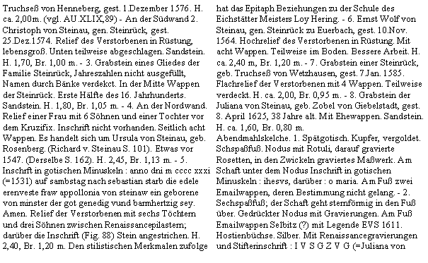 Textfeld: Truchse von Henneberg, gest. 1.Dezember 1576. H. ca. 2,00m. (vgl. AU.XLIX,89) - An der Sdwand 2. Christoph von Steinau, gen. Steinrck, gest. 25.Dez.1574. Relief des Verstorbenen in Rstung, lebensgro. Unten teilweise abgeschlagen. Sandstein. H. 1,70, Br. 1,00 m. - 3. Grabstein eines Gliedes der Familie Steinrck, Jahreszahlen nicht ausgefllt, Namen durch Bnke verdekct. In der Mitte Wappen der Steinrck. Erste Hlfte des 16. Jahrhunderts. Sandstein. H. 1,80, Br. 1,05 m. - 4. An der Nordwand. Relief einer Frau mit 6 Shnen und einer Tochter vor dem Kruzifix. Inschrift nicht vorhanden. Seitlich acht Wappen. Es handelt sich um Ursula von Steinau, geb. Rosenberg. (Richard v. Steinau S. 101). Etwas vor 1547. (Derselbe S. 162). H. 2,45, Br. 1,13 m. - 5. Inschrft in gotischen Minuskeln : anno dni m cccc xxxi (=1531) auf sambstag nach sebastian starb die edele erenveste fraw appollonia von steinaw ein geborene von minster der got genedig vund barmhertzig sey. Amen. Relief der Verstorbenen mit sechs Tchtern und drei Shnen zwischen Renaissancepilastern; darber die Inschrift (Fig. 88) Stein angestrichen. H. 2,40, Br. 1,20 m. Den stilistischen Merkmalen zufolge hat das Epitaph Beziehungen zu der Schule des Eichsttter Meisters Loy Hering. - 6. Ernst Wolf von Steinau, gen. Steinrck zu Euerbach, gest. 10.Nov. 1564. Hochrelief des Verstorbenen in Rstung. Mit acht Wappen. Teilweise im Boden. Bessere Arbeit. H. ca. 2,40 m, Br. 1,20 m. - 7. Grabstein einer Steinrck, geb. Truchse von Wetzhausen, gest. 7.Jan. 1585. Flachrelief der Verstorbenen mit 4 Wappen. Teilweise verdeckt. H. ca. 2,00, Br. 0,95 m. - 8. Grabstein der Juliana von Steinau, geb. Zobel von Giebelstadt, gest. 8. April 1625, 38 Jahre alt. Mit Ehewappen. Sandstein. H. ca. 1,60, Br. 0,80 m.Abendmahlskelche. 1. Sptgotisch. Kupfer, vergoldet. Schspafu. Nodus mit Rotuli, darauf gravierte Rosetten, in den Zwickeln graviertes Mawerk. Am Schaft unter dem Nodus Inschrift in gotischen Minuskeln : ihesvs, darber : o maria. Am Fu zwei Emailwappen, deren Bestimmung nicht gelang. - 2. Sechspafu; der Schaft geht sternfrmig in den Fu ber. Gedrckter Nodus mit Gravierungen. Am Fu Emailwappen Selbitz (?) mit Legende EVS 1611.Hostienbchse. Silber. Mit Renaissancegravierungen und Stifterinschrift : I V S G Z V G (=Juliana von 