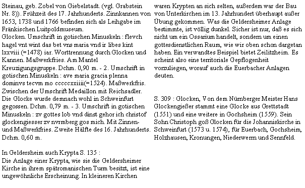 Textfeld: Steinau, geb. Zobel von Giebelstadt. (vgl. Grabstein Nr. 8)). Frhzeit des 17. Jahrhunderts. Zinnkannen von 1653, 1738 und 1766 befinden sich als Leihgabe im Frnkischen Luitpoldmuseum.Glocken. Umschrift in gotischen Minuskeln : flevch hagel vnt wint das bet vns maria vnd ir libes kint lxxviii (=1478) iar. Worttrennung durch Glocken und Kannen. Mawerkfries. Am Mantel Kreuzigungsgruppe. Dchm. 0,90 m. - 2. Umschrift in gotischen Minuskeln : ave maria gracia plenna dominvs tecvm mo cccccxxiiii(=1524). Mawerkfris. Zwischen der Umschrift Medaillon mit Reichsadler. Die Glocke wurde demnach wohl in Schweinfurt gegossen. Dchm. 0,79 m. - 3. Umschrift in gotischen Minuskeln : zv gottes lob vnd dinst gehor ich christof glockengiesser zv nvrmberg gos mich. Mit Zinnen- und Mawerkfries. Zweite Hlfte des 16. Jahrhunderts. Dchm. 0,60 m. In Geldersheim auch Krypta S. 135 :Die Anlage einer Krypta, wie sie die Geldersheimer Kirche in ihrem sptromanischen Turm besitzt, ist eine ungewhnliche Erscheinung. In kleineren Kirchen waren Krypten an sich selten, auerdem war der Bau von Unterkirchen im 13. Jahrhundert berhaupt auer bung gekommen. Was die Geldersheimer Anlage bestimmte, ist vllig dunkel. Sicher ist nur, da es sich nicht um ein Ossarium handelt, sondern um einen gottesdienstlichen Raum, wie wir oben schon dargetan haben. Ein verwandtes Beispiel bietet Zeilitzheim. Es scheint also eine territoriale Gepflogenheit vorzuliegen, worauf auch die Euerbacher Anlagen deuten.S. 309 : Glocken, Von dem Nrnberger Meister Hans Glockengieer stammt eine Glocke aus Grettstadt (1551) und eine weitere in Gochsheim (1559). Sein Sohn Christoph go Glocken fr die Johanniskirche in Schweinfurt (1573 u. 1574), fr Euerbach, Gochsheim, Holzhausen, Kronungen, Niederwerrn und Sennfeld.      